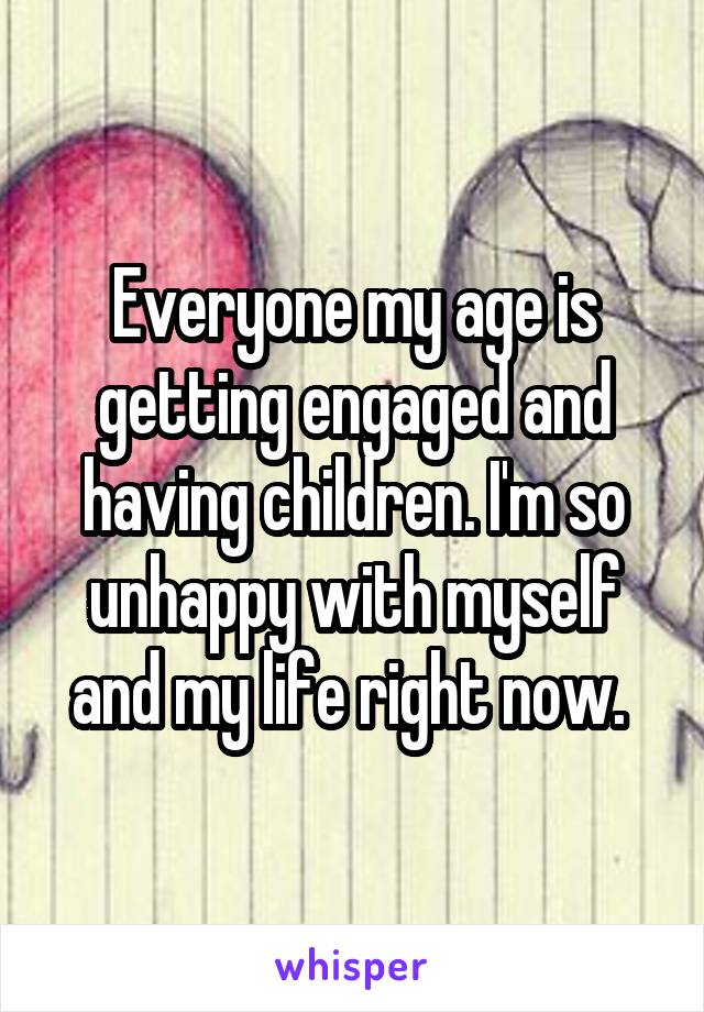 Everyone my age is getting engaged and having children. I'm so unhappy with myself and my life right now. 