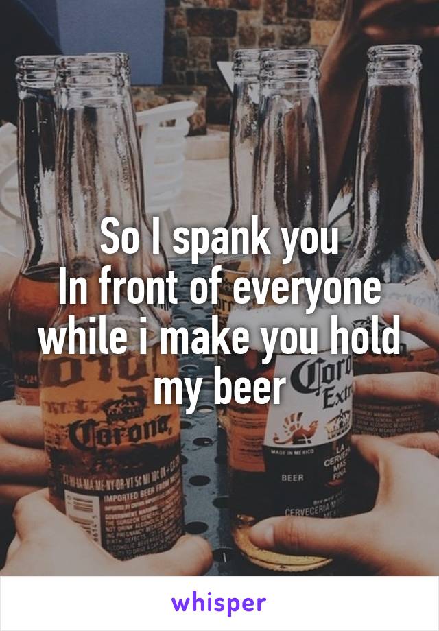 So I spank you
In front of everyone while i make you hold my beer
