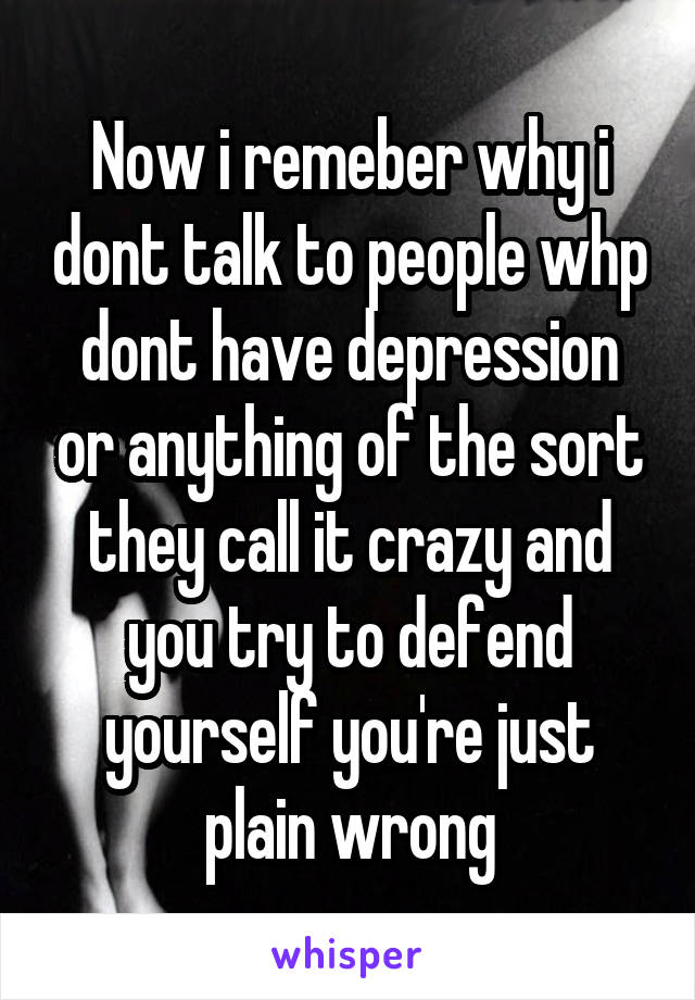 Now i remeber why i dont talk to people whp dont have depression or anything of the sort they call it crazy and you try to defend yourself you're just plain wrong