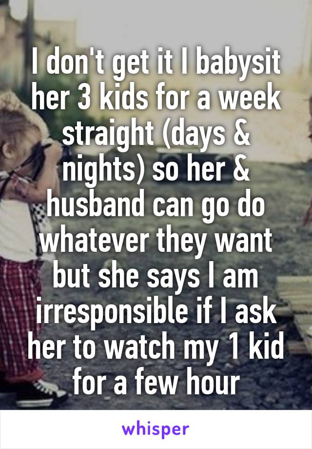 I don't get it I babysit her 3 kids for a week straight (days & nights) so her & husband can go do whatever they want but she says I am irresponsible if I ask her to watch my 1 kid for a few hour