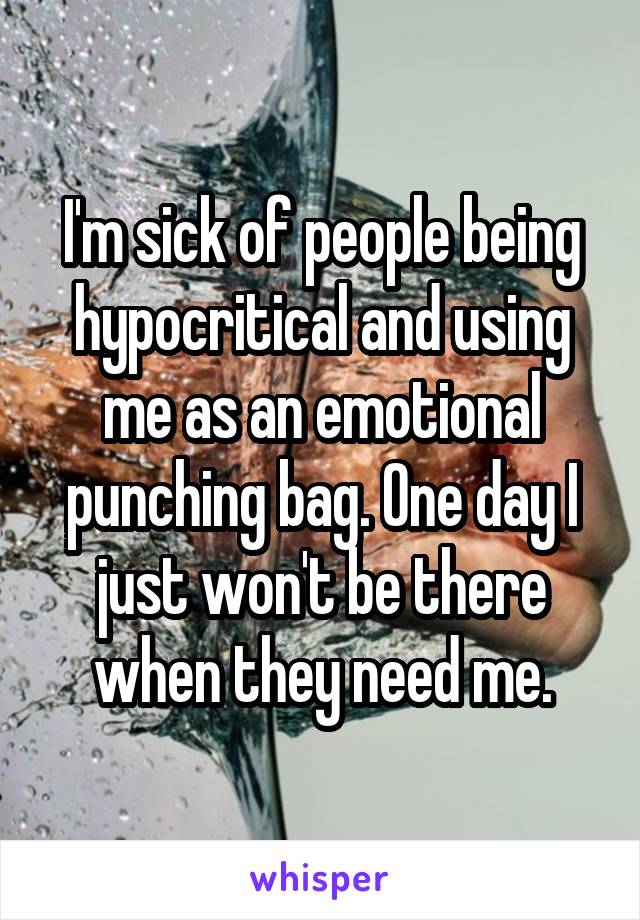 I'm sick of people being hypocritical and using me as an emotional punching bag. One day I just won't be there when they need me.