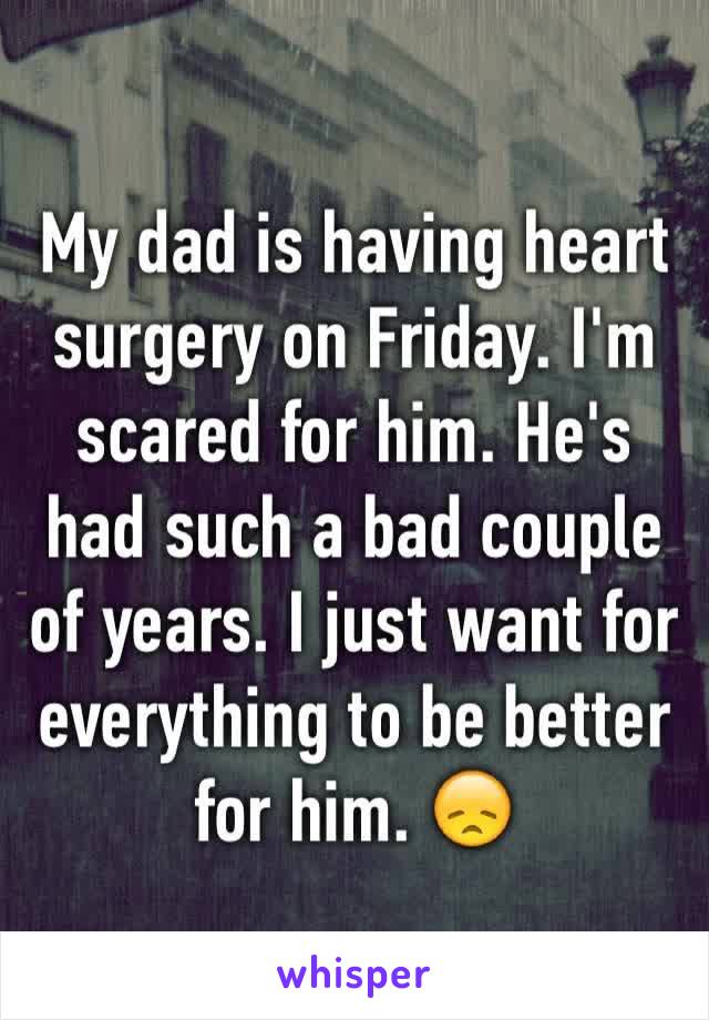 My dad is having heart surgery on Friday. I'm scared for him. He's had such a bad couple of years. I just want for everything to be better for him. 😞