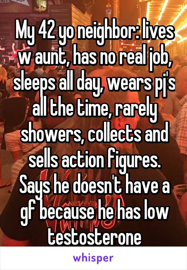 My 42 yo neighbor: lives w aunt, has no real job, sleeps all day, wears pj's all the time, rarely showers, collects and sells action figures.
Says he doesn't have a gf because he has low testosterone