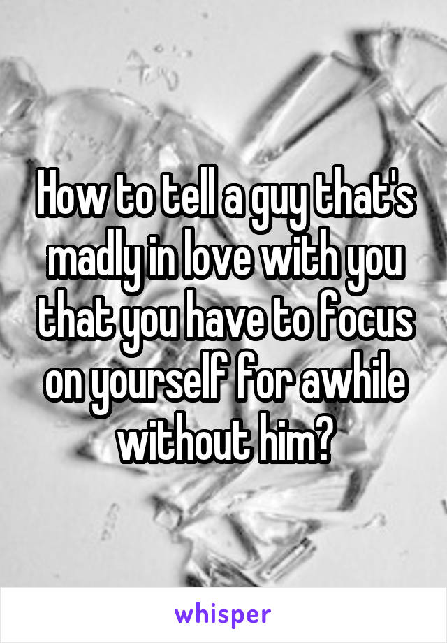 How to tell a guy that's madly in love with you that you have to focus on yourself for awhile without him?