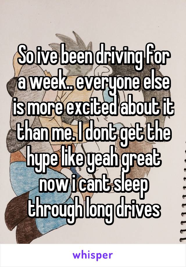 So ive been driving for a week.. everyone else is more excited about it than me. I dont get the hype like yeah great now i cant sleep through long drives