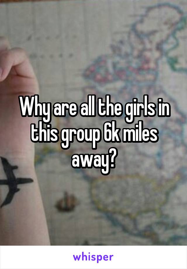 Why are all the girls in this group 6k miles away?