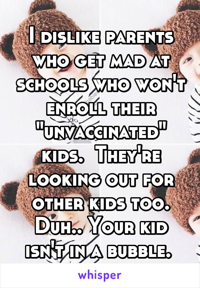 I dislike parents who get mad at schools who won't enroll their "unvaccinated" kids.  They're looking out for other kids too. Duh.. Your kid isn't in a bubble. 