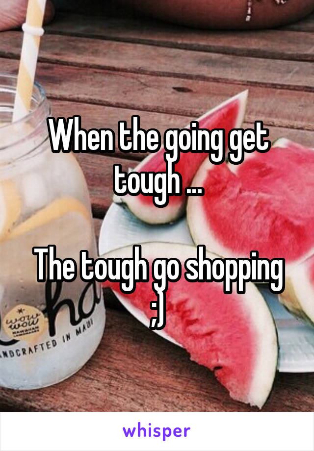 When the going get tough ...

The tough go shopping ;)