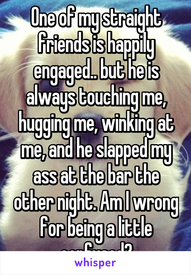 One of my straight friends is happily engaged.. but he is always touching me, hugging me, winking at me, and he slapped my ass at the bar the other night. Am I wrong for being a little confused?