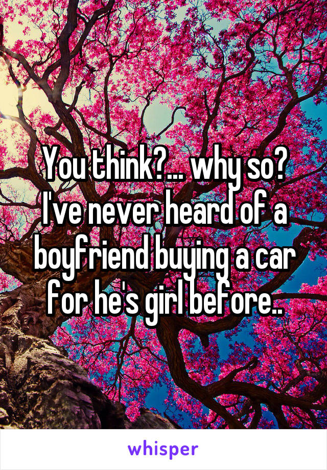 You think?... why so?
I've never heard of a boyfriend buying a car for he's girl before..