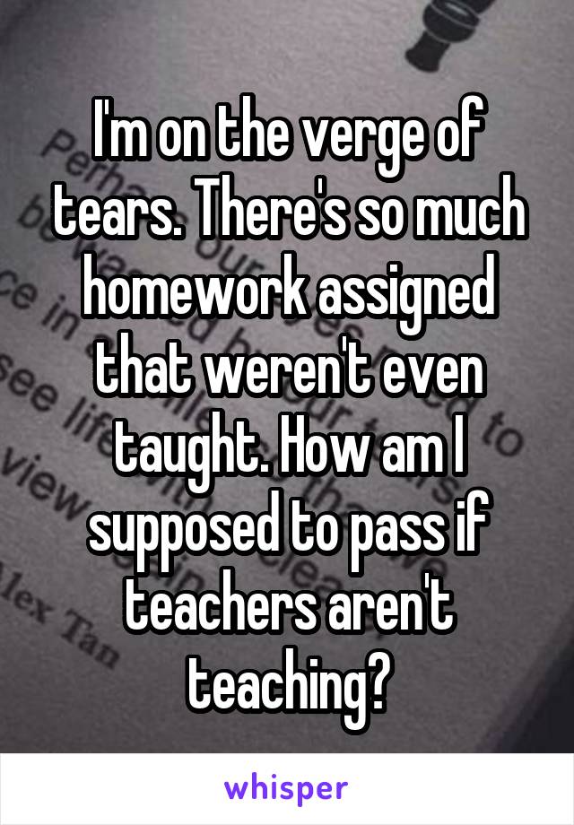 I'm on the verge of tears. There's so much homework assigned that weren't even taught. How am I supposed to pass if teachers aren't teaching?
