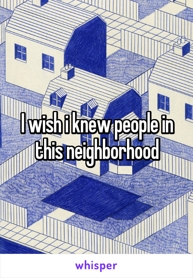 I wish i knew people in this neighborhood