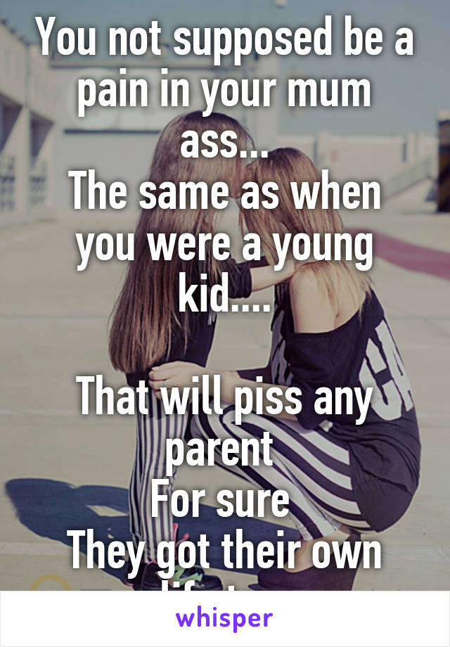 You not supposed be a pain in your mum ass...
The same as when you were a young kid....

That will piss any parent 
For sure 
They got their own life too.