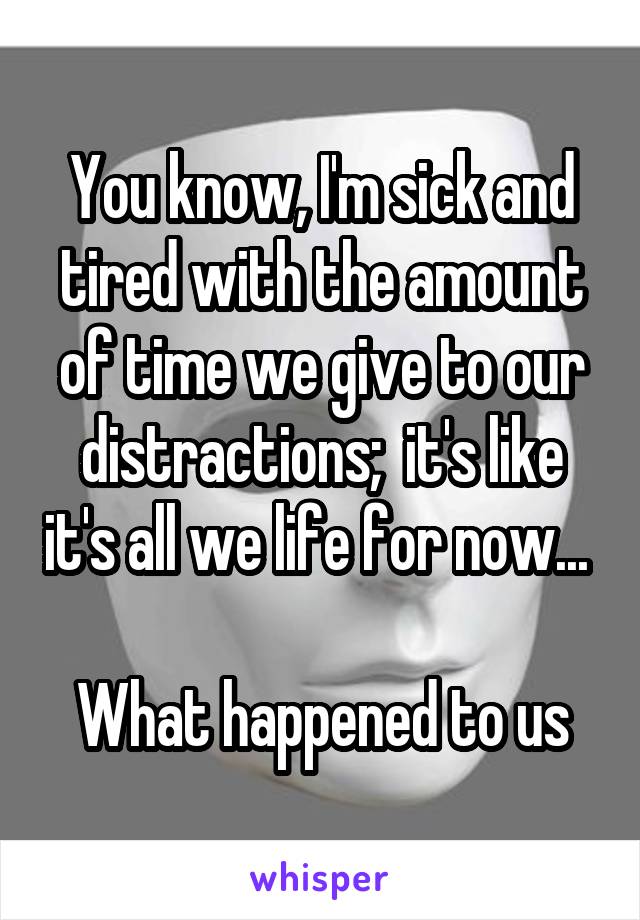 You know, I'm sick and tired with the amount of time we give to our distractions;  it's like it's all we life for now... 

What happened to us