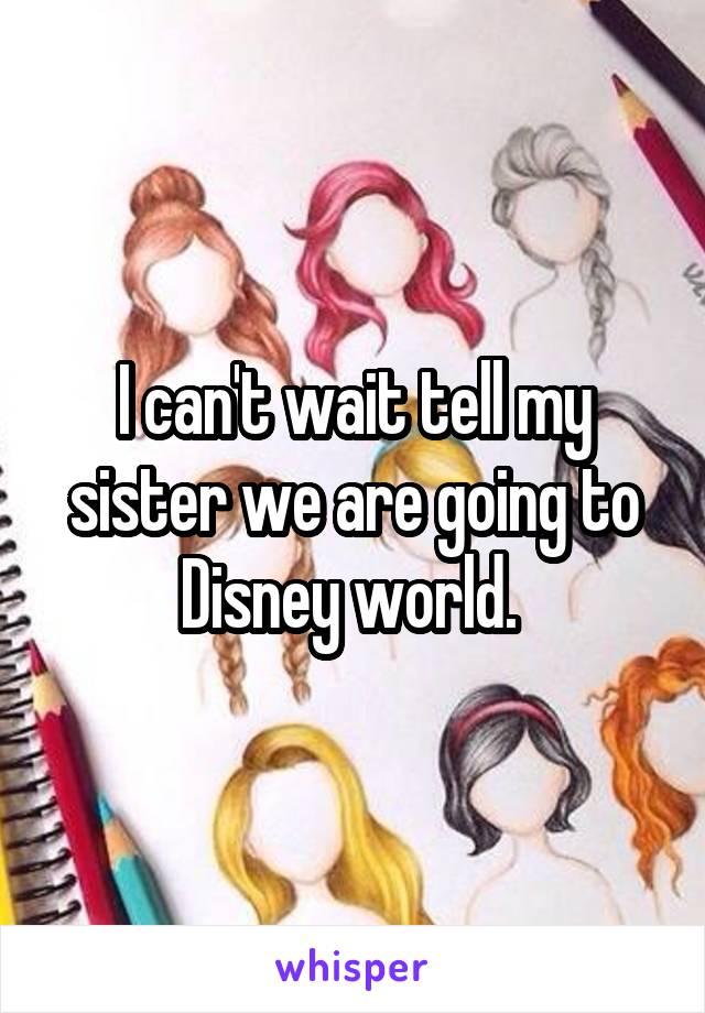 I can't wait tell my sister we are going to Disney world. 