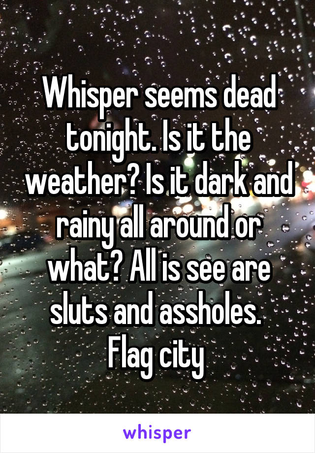 Whisper seems dead tonight. Is it the weather? Is it dark and rainy all around or what? All is see are sluts and assholes. 
Flag city 
