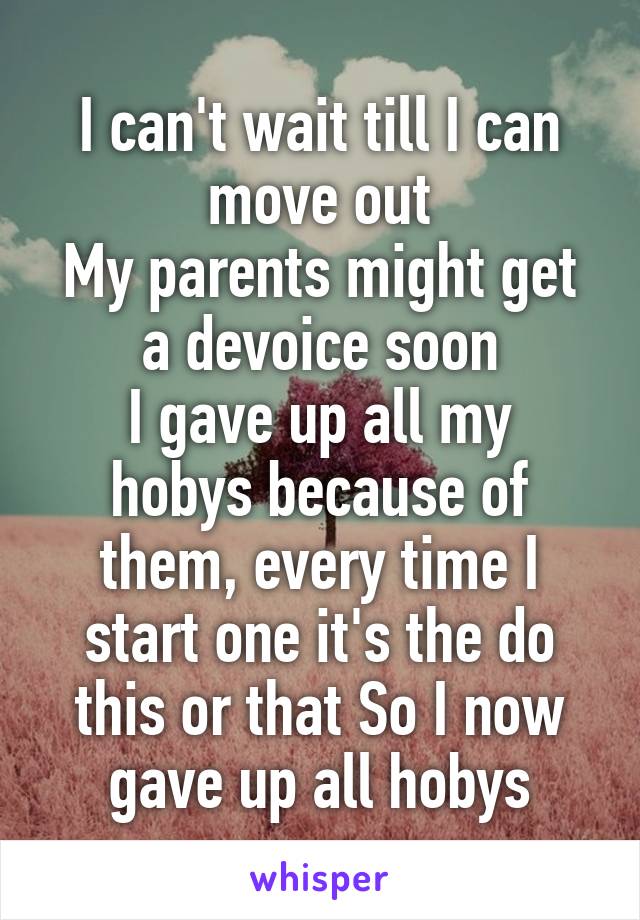 I can't wait till I can move out
My parents might get a devoice soon
I gave up all my hobys because of them, every time I start one it's the do this or that So I now gave up all hobys