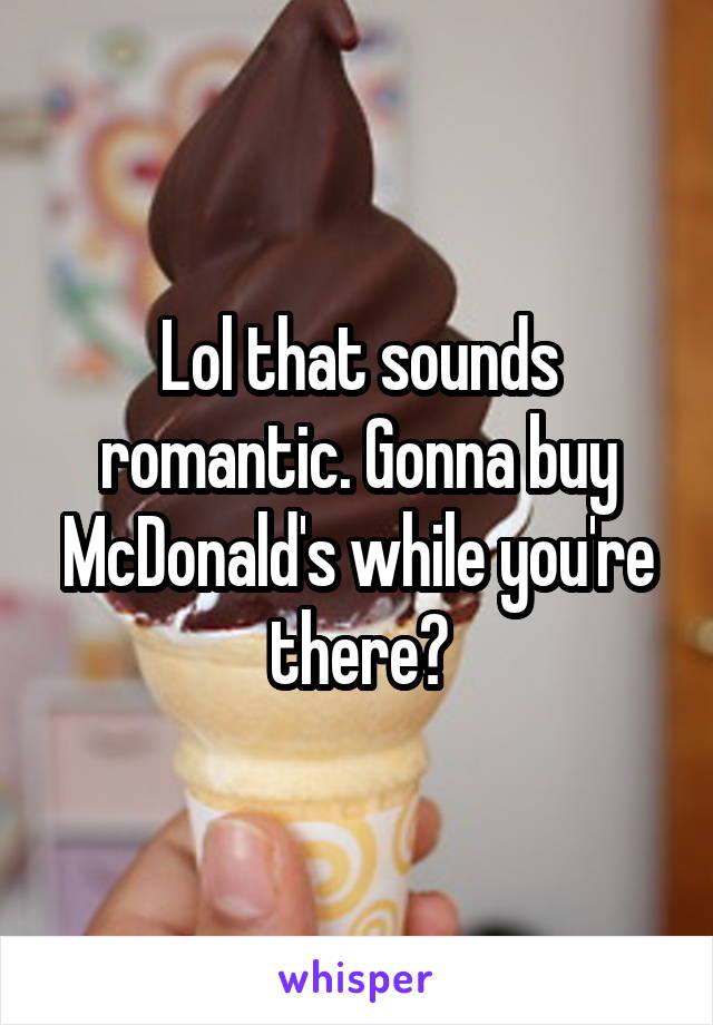 Lol that sounds romantic. Gonna buy McDonald's while you're there?
