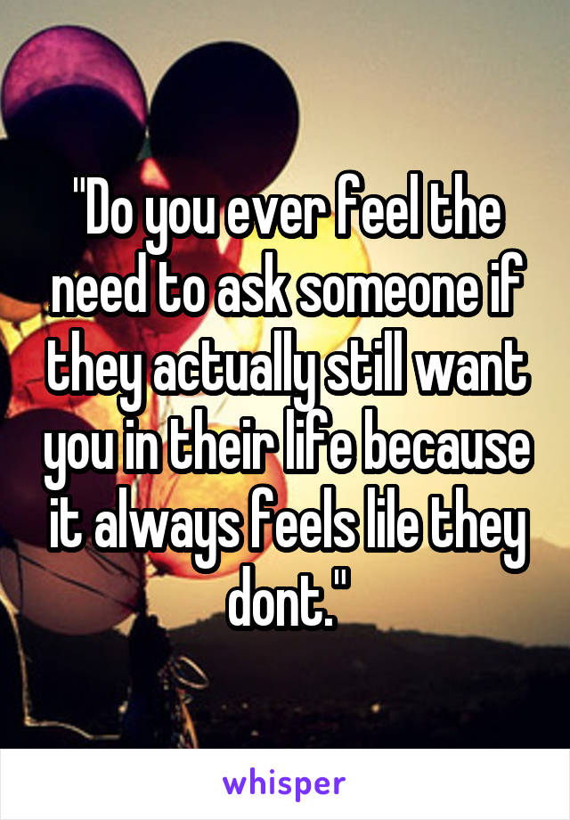 "Do you ever feel the need to ask someone if they actually still want you in their life because it always feels lile they dont."