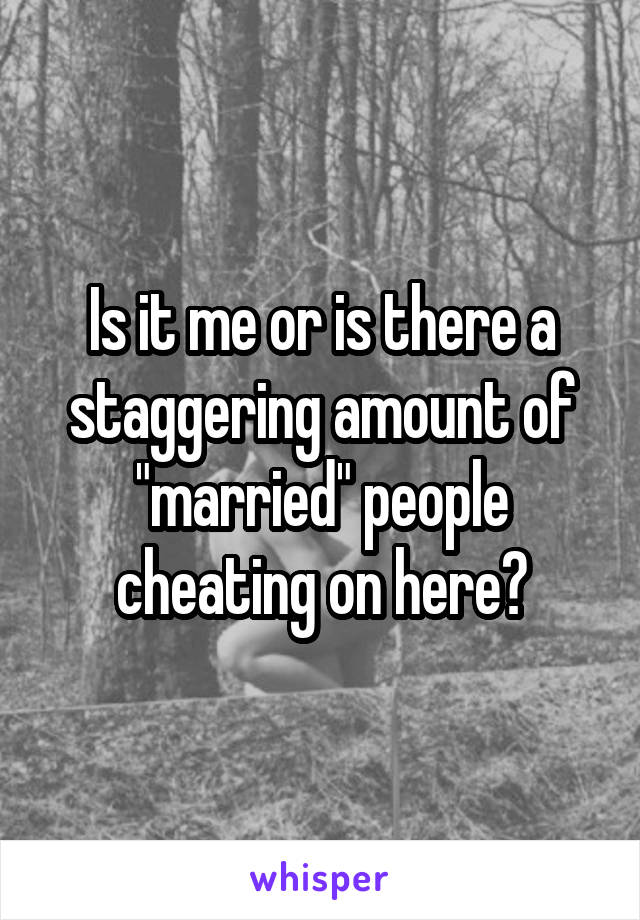 Is it me or is there a staggering amount of "married" people cheating on here?