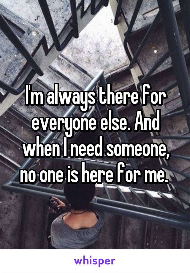 I'm always there for everyone else. And when I need someone, no one is here for me. 