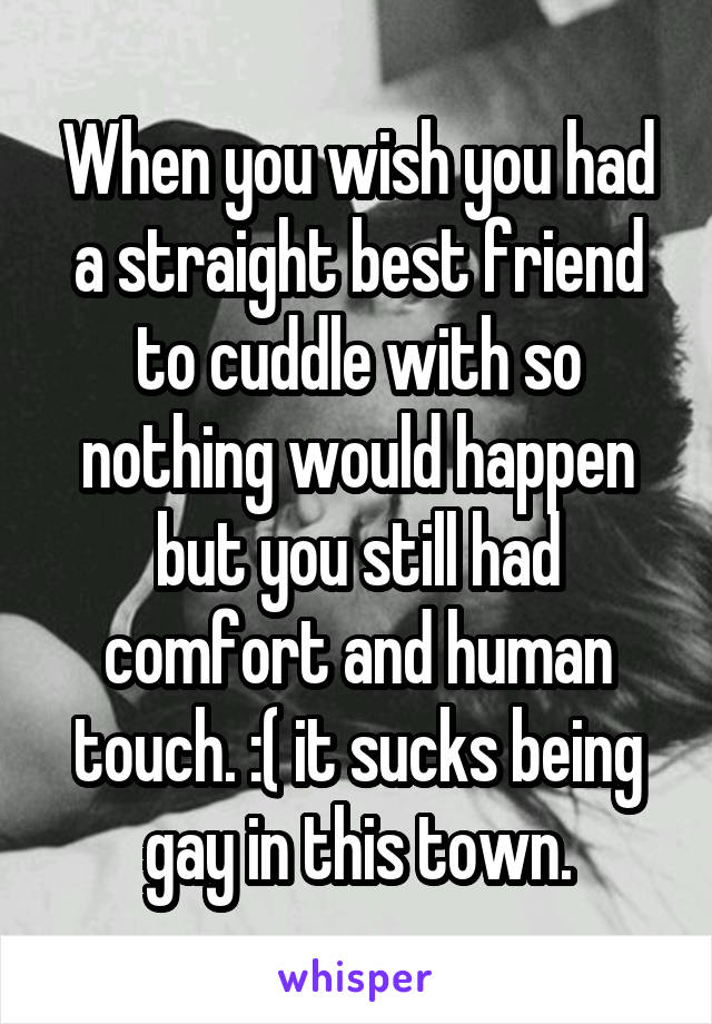 When you wish you had a straight best friend to cuddle with so nothing would happen but you still had comfort and human touch. :( it sucks being gay in this town.