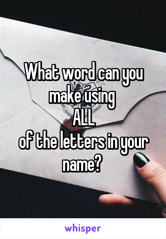 What word can you make using 
ALL
of the letters in your name? 