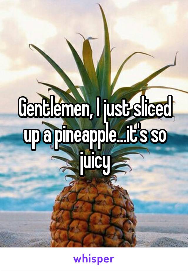 Gentlemen, I just sliced up a pineapple...it's so juicy
