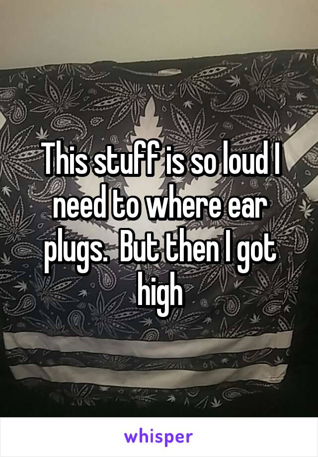 This stuff is so loud I need to where ear plugs.  But then I got high