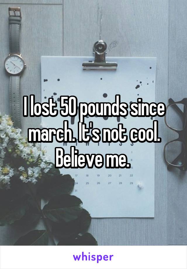 I lost 50 pounds since march. It's not cool. Believe me. 