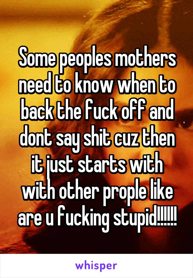 Some peoples mothers need to know when to back the fuck off and dont say shit cuz then it just starts with with other prople like are u fucking stupid!!!!!!