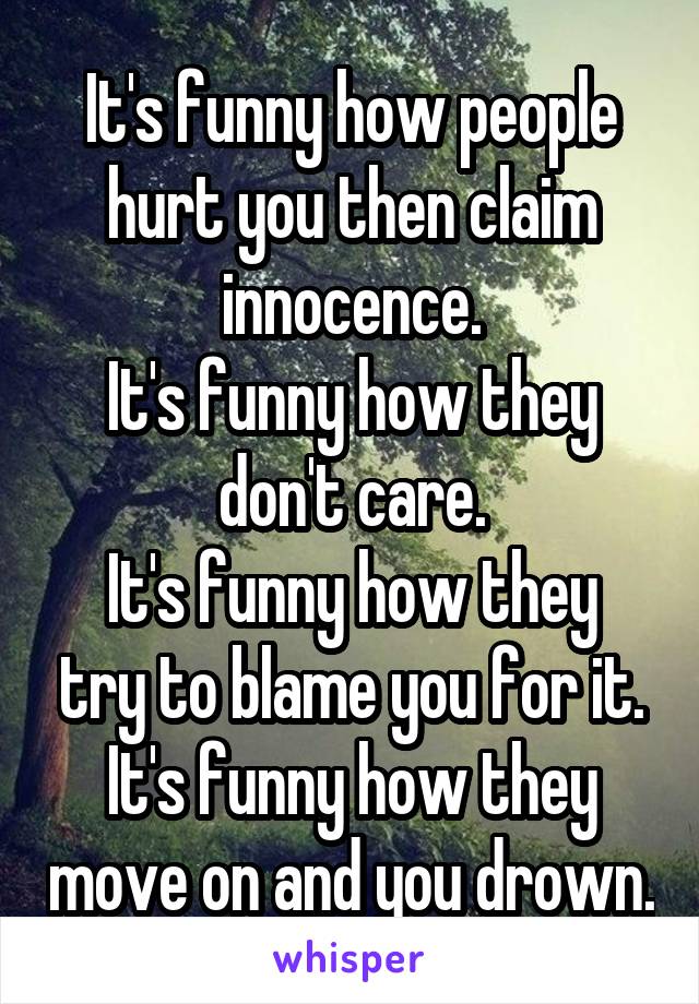 It's funny how people hurt you then claim innocence.
It's funny how they don't care.
It's funny how they try to blame you for it.
It's funny how they move on and you drown.