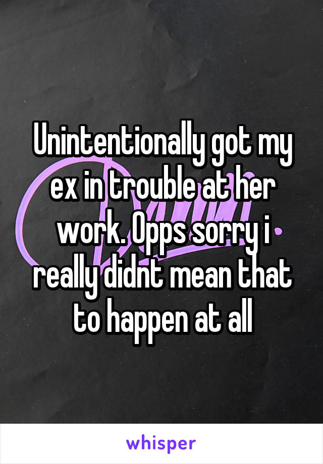 Unintentionally got my ex in trouble at her work. Opps sorry i really didnt mean that to happen at all