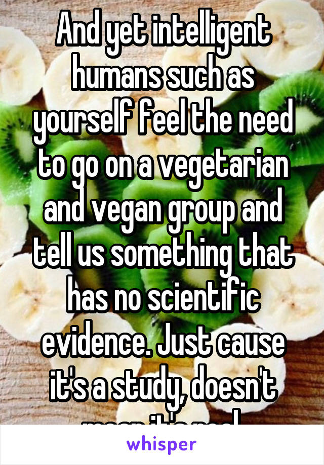 And yet intelligent humans such as yourself feel the need to go on a vegetarian and vegan group and tell us something that has no scientific evidence. Just cause it's a study, doesn't mean it's real.