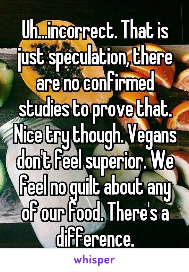 Uh...incorrect. That is just speculation, there are no confirmed studies to prove that. Nice try though. Vegans don't feel superior. We feel no guilt about any of our food. There's a difference.