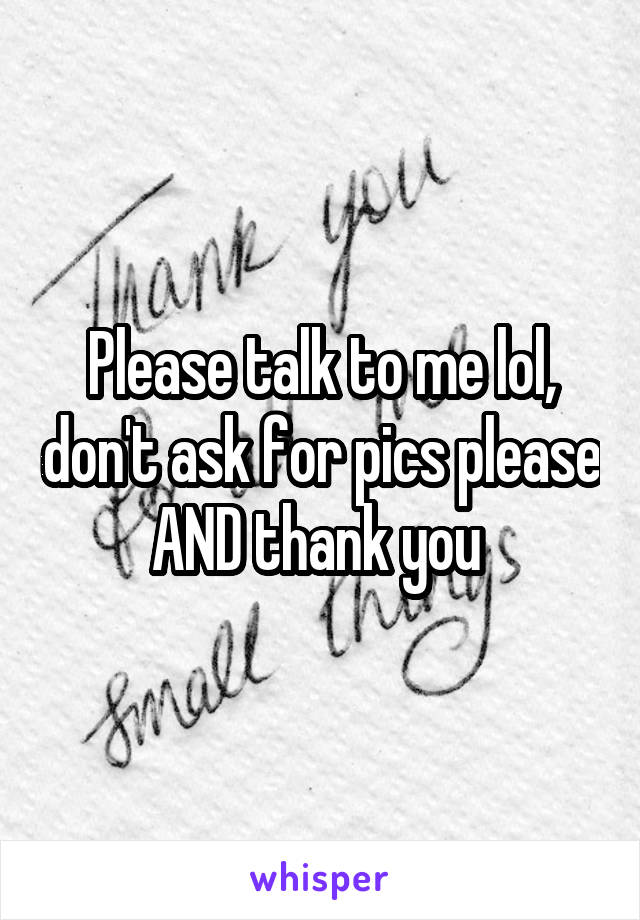 Please talk to me lol, don't ask for pics please AND thank you 