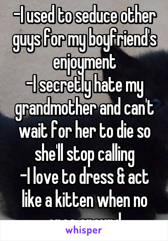 -I used to seduce other guys for my boyfriend's enjoyment
-I secretly hate my grandmother and can't wait for her to die so she'll stop calling
-I love to dress & act like a kitten when no ones around