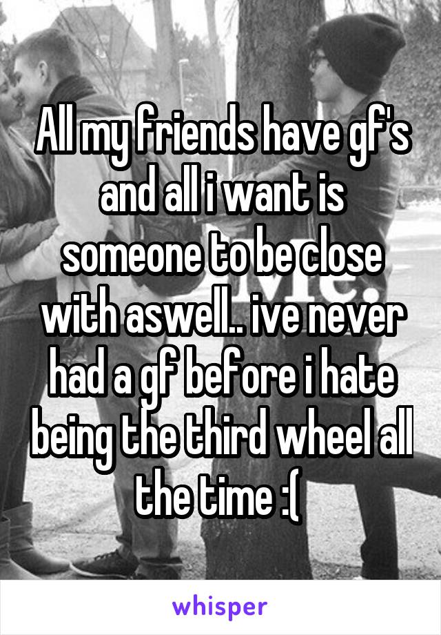 All my friends have gf's and all i want is someone to be close with aswell.. ive never had a gf before i hate being the third wheel all the time :( 