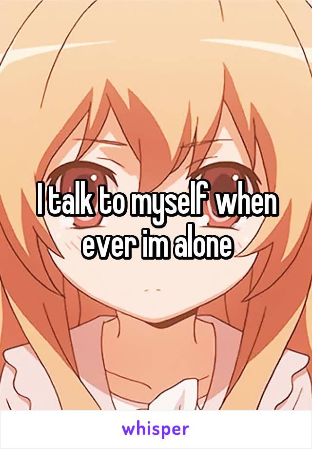 I talk to myself when ever im alone