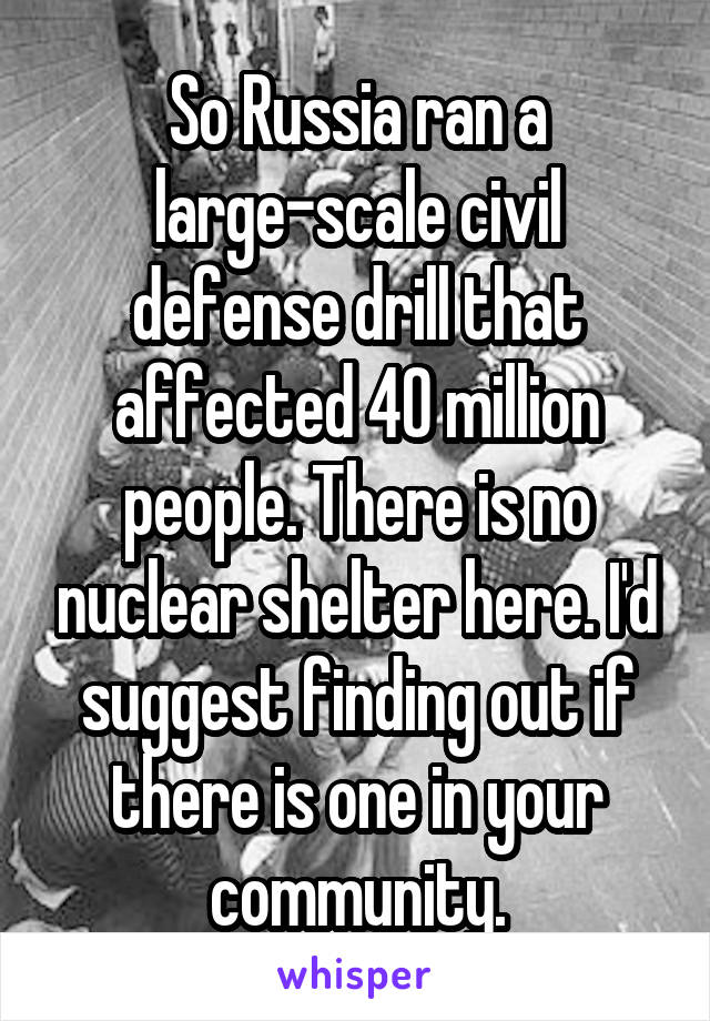 So Russia ran a large-scale civil defense drill that affected 40 million people. There is no nuclear shelter here. I'd suggest finding out if there is one in your community.