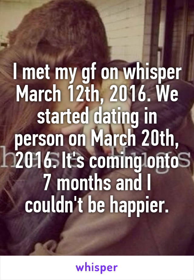 I met my gf on whisper March 12th, 2016. We started dating in person on March 20th, 2016. It's coming onto 7 months and I couldn't be happier.