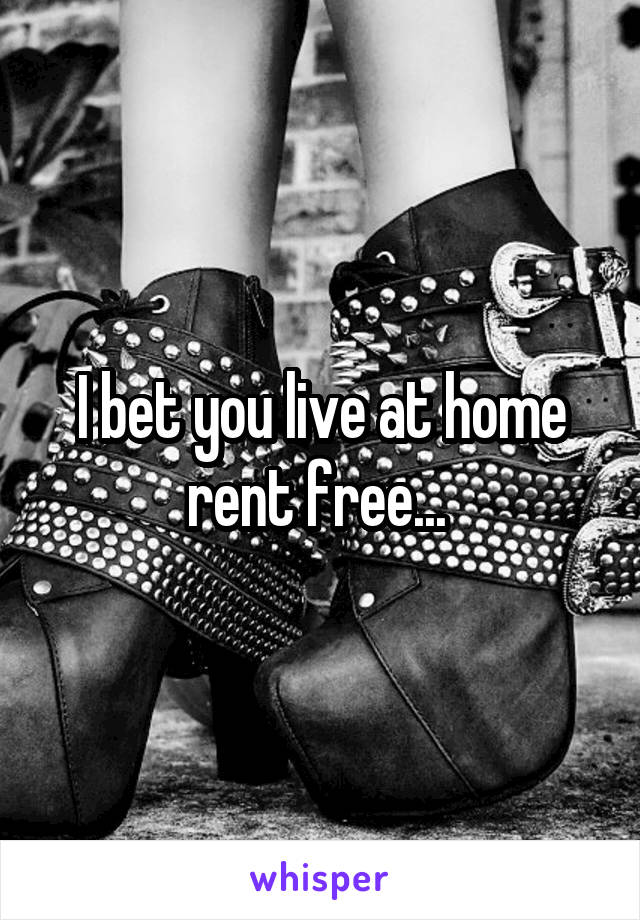 I bet you live at home rent free... 
