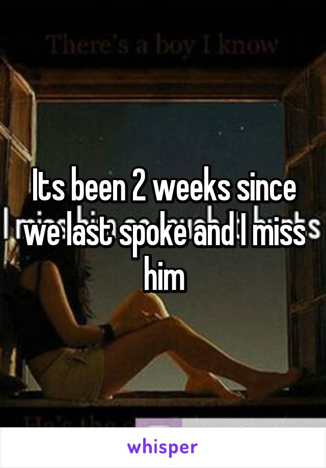 Its been 2 weeks since we last spoke and I miss him