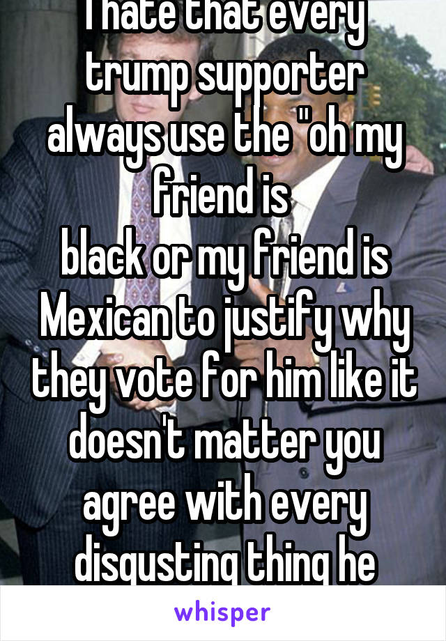 I hate that every trump supporter always use the "oh my friend is 
black or my friend is Mexican to justify why they vote for him like it doesn't matter you agree with every disgusting thing he says.
