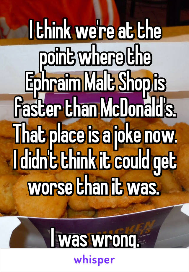 I think we're at the point where the Ephraim Malt Shop is faster than McDonald's. That place is a joke now. I didn't think it could get worse than it was. 

I was wrong.