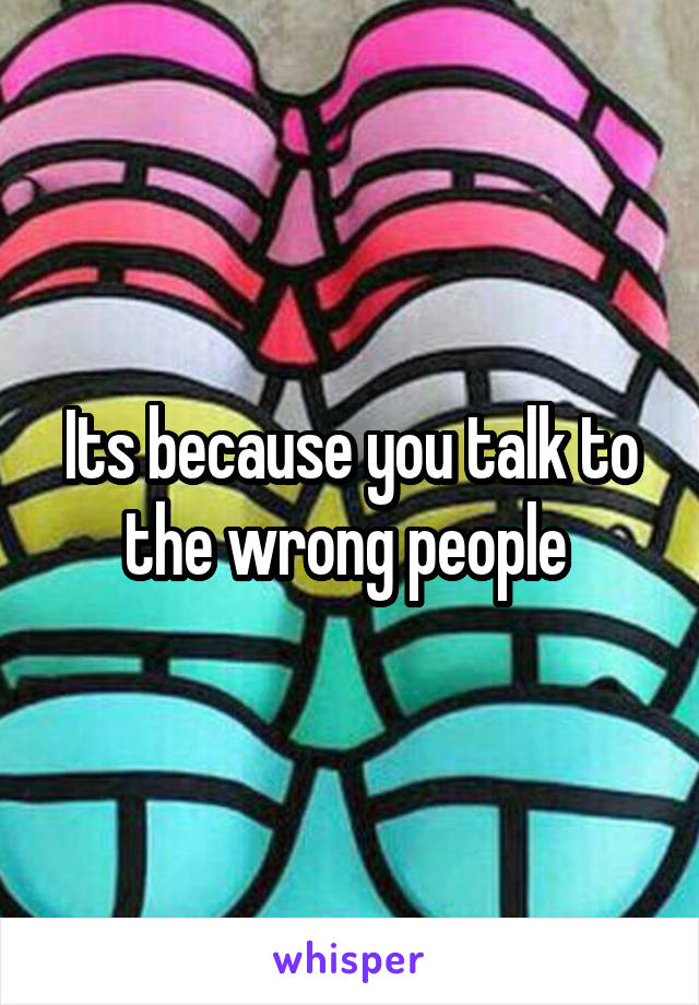 Its because you talk to the wrong people 