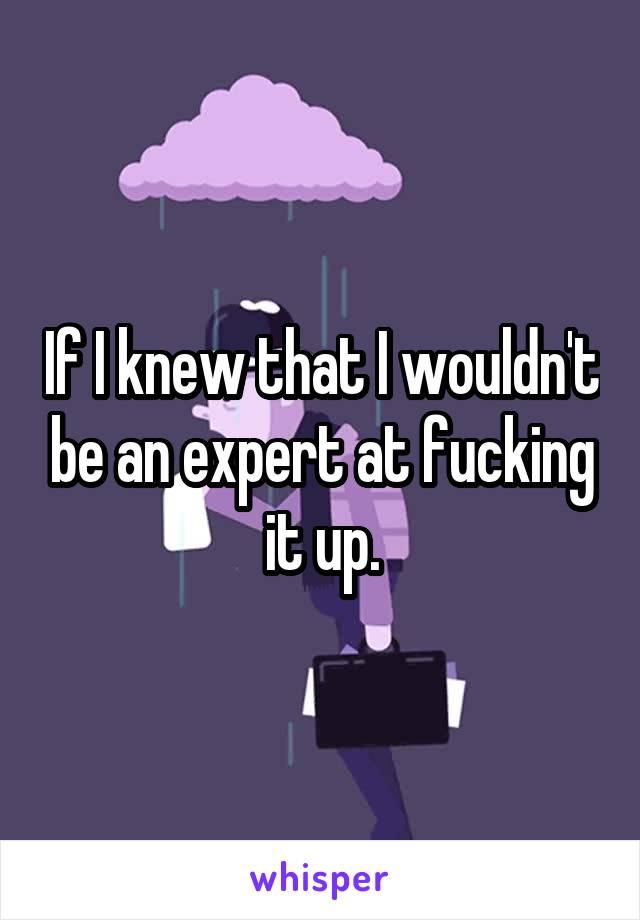 If I knew that I wouldn't be an expert at fucking it up.