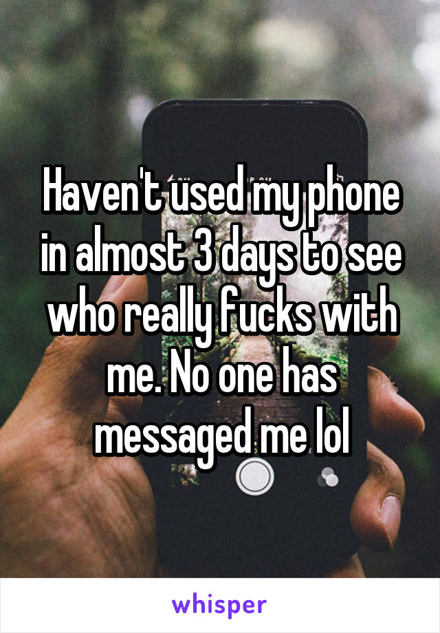 Haven't used my phone in almost 3 days to see who really fucks with me. No one has messaged me lol