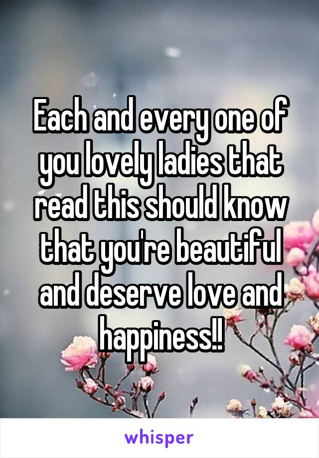 Each and every one of you lovely ladies that read this should know that you're beautiful and deserve love and happiness!!
