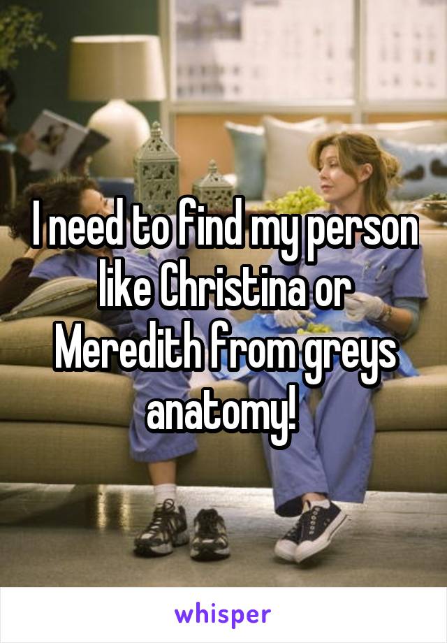 I need to find my person like Christina or Meredith from greys anatomy! 